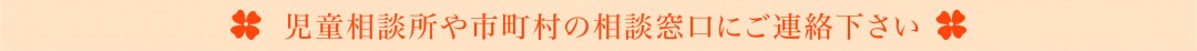 児童相談所や市町村の相談窓口にご連絡下さい