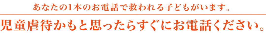 あなたの1本のお電話で救われる子どもがいます。児童虐待かもと思ったらすぐにお電話ください。