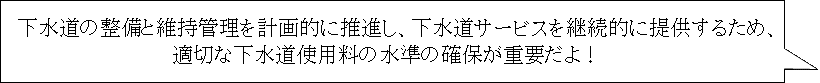 下水道の整備と維持管理を計画的に推進し、下水道サービスを継続的に提供するため、適切な下水道使用料の水準の確保が重要だよ