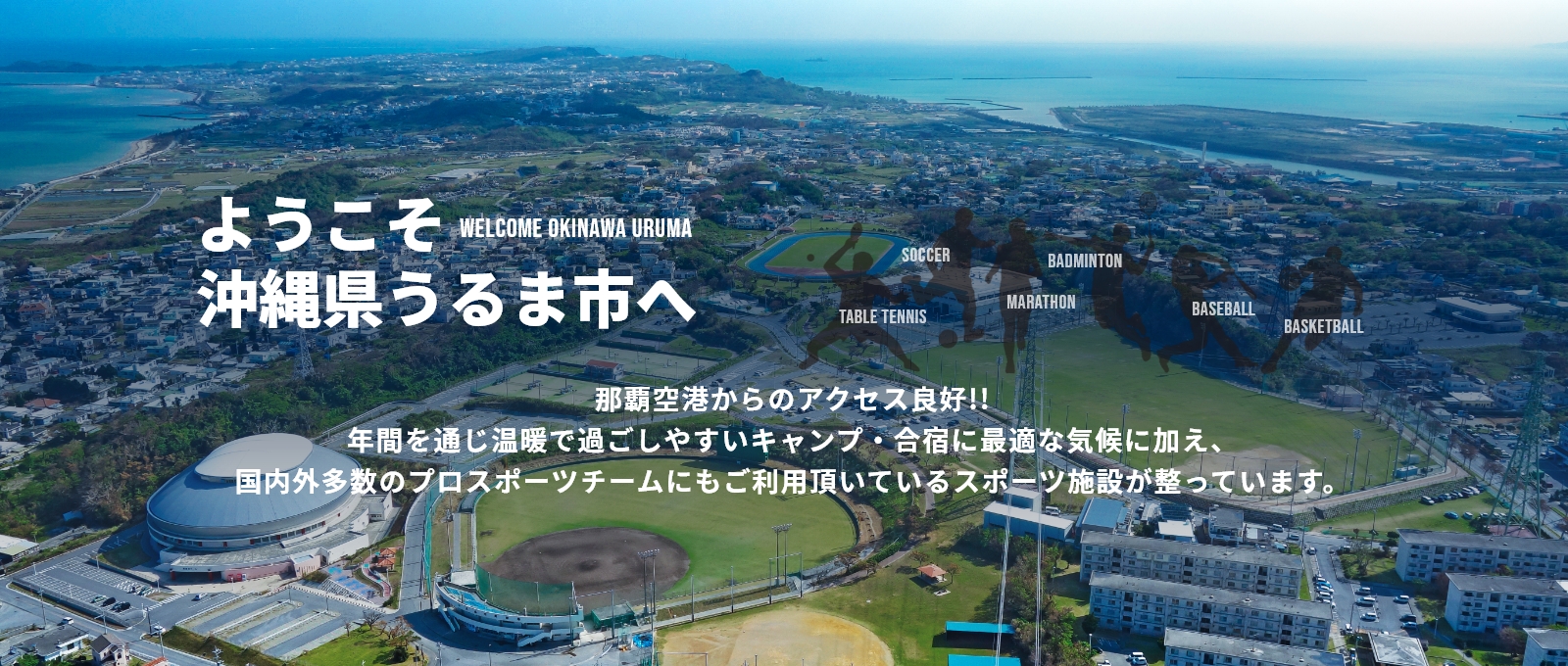 ようこそ沖縄県うるま市へ那覇空港からのアクセス良好!!年間を通じ温暖で過ごしやすいキャンプ・合宿に最適な気候に加え、国内外多数のプロスポーツチームにもご利用頂いているスポーツ施設が整っています。