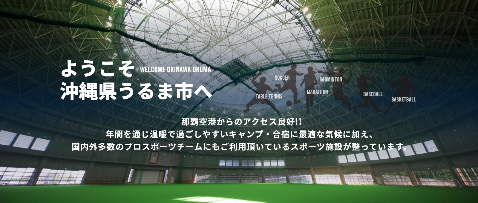 ようこそ沖縄県うるま市へ那覇空港からのアクセス良好!!年間を通じ温暖で過ごしやすいキャンプ・合宿に最適な気候に加え、国内外多数のプロスポーツチームにもご利用頂いているスポーツ施設が整っています。