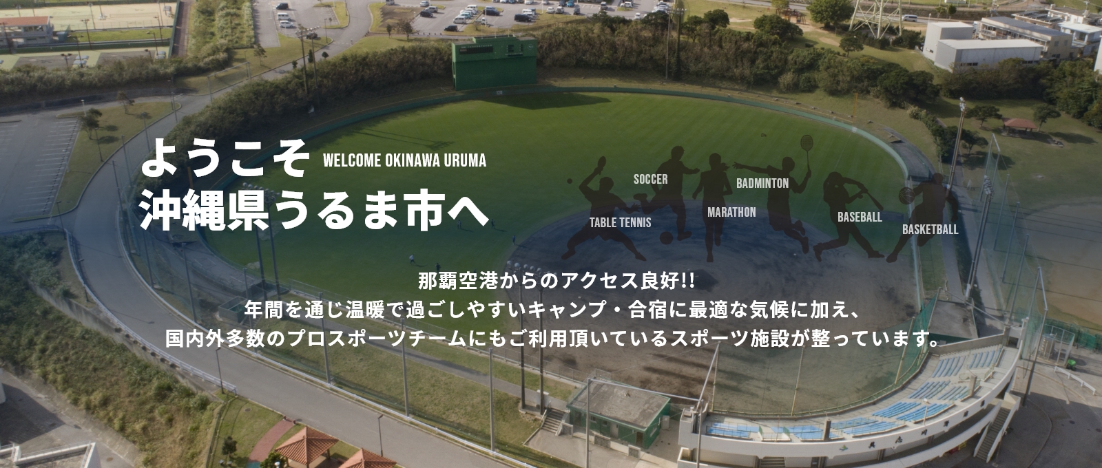 ようこそ沖縄県うるま市へ那覇空港からのアクセス良好!!年間を通じ温暖で過ごしやすいキャンプ・合宿に最適な気候に加え、国内外多数のプロスポーツチームにもご利用頂いているスポーツ施設が整っています。