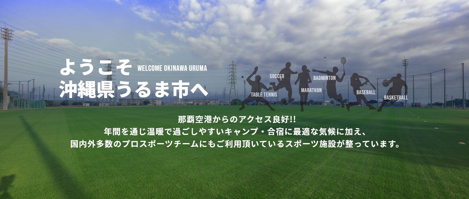 ようこそ沖縄県うるま市へ那覇空港からのアクセス良好!!年間を通じ温暖で過ごしやすいキャンプ・合宿に最適な気候に加え、国内外多数のプロスポーツチームにもご利用頂いているスポーツ施設が整っています。